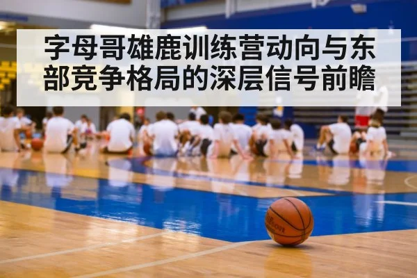 字母哥雄鹿训练营动向与东部竞争格局的深层信号前瞻（kaiyun）